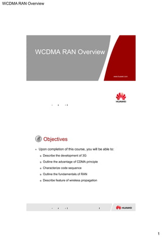 WCDMA RAN Overview
1
www.huawei.com
Copyright © 2014 Huawei Technologies Co., Ltd. All rights reserved.
WCDMA RAN Overview
Copyright © 2014 Huawei Technologies Co., Ltd. All rights reserved. Page
Objectives
 Upon completion of this course, you will be able to:
 Describe the development of 3G
 Outline the advantage of CDMA principle
 Characterize code sequence
 Outline the fundamentals of RAN
 Describe feature of wireless propagation
 