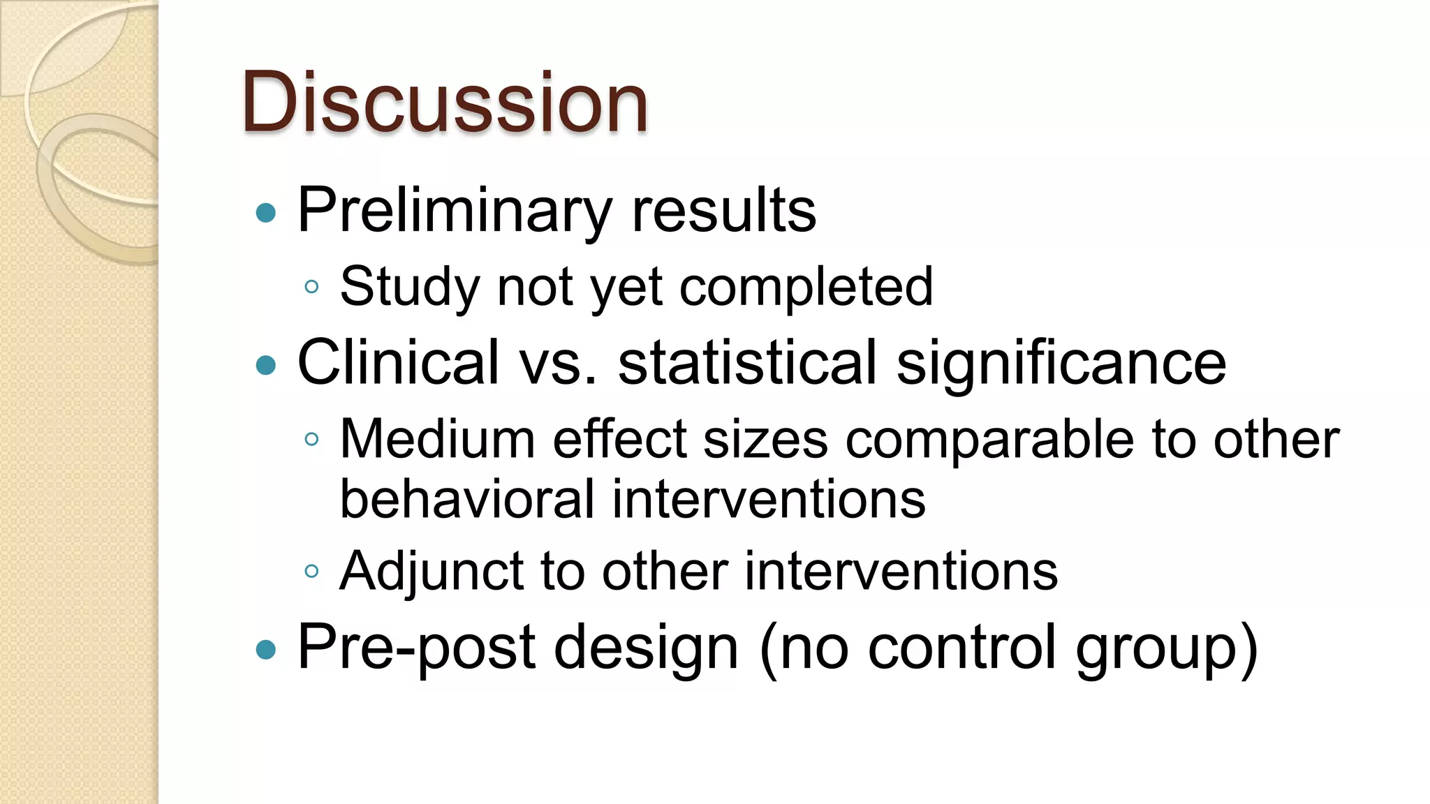 DiscussionPreliminary resultsStudy not yet completedClinical vs. statistical significanceMedium effect sizes comparable to other behavioral interventionsAdjunct to other interventionsPre-post design (no control group)