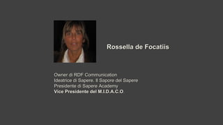 Rossella de FocatiisRossella de Focatiis
Owner di RDF CommunicationOwner di RDF Communication
Ideatrice di Sapere. Il Sapore del SapereIdeatrice di Sapere. Il Sapore del Sapere
Presidente di Sapere AcademyPresidente di Sapere Academy
Vice Presidente del M.I.D.A.C.OVice Presidente del M.I.D.A.C.O..
 