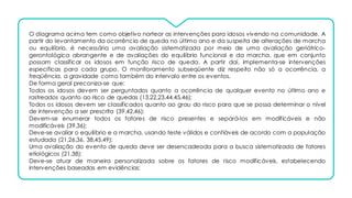 O diagrama acima tem como objetivo nortear as intervenções para idosos vivendo na comunidade. A
partir do levantamento da ocorrência de queda no último ano e da suspeita de alterações de marcha
ou equilíbrio, é necessária uma avaliação sistematizada por meio de uma avaliação geriátrico-
gerontológica abrangente e de avaliações do equilíbrio funcional e da marcha, que em conjunto
possam classificar os idosos em função risco de queda. A partir daí, implementa-se intervenções
específicas para cada grupo. O monitoramento subseqüente diz respeito não só a ocorrência, a
freqüência, a gravidade como também do intervalo entre os eventos.
De forma geral preconiza-se que:
Todos os idosos devem ser perguntados quanto a ocorrência de qualquer evento no último ano e
rastreados quanto ao risco de quedas (13,22,23,44,45,46);
Todos os idosos devem ser classificados quanto ao grau do risco para que se possa determinar o nível
de intervenção a ser prescrita (39,42,46);
Devem-se enumerar todos os fatores de risco presentes e separá-los em modificáveis e não
modificáveis (39,36);
Deve-se avaliar o equilíbrio e a marcha, usando teste válidos e confiáveis de acordo com a população
estudada (21,26,36, 38,45,49);
Uma avaliação do evento de queda deve ser desencadeada para a busca sistematizada de fatores
etiológicos (21,38);
Deve-se atuar de maneira personalizada sobre os fatores de risco modificáveis, estabelecendo
intervenções baseadas em evidências;
 