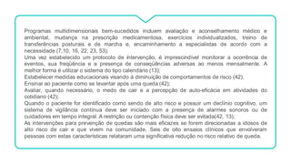Programas multidimensionais bem-sucedidos incluem avaliação e aconselhamento médico e
ambiental, mudança na prescrição medicamentosa, exercícios individualizados, treino de
transferências posturais e de marcha e, encaminhamento a especialistas de acordo com a
necessidade (7,10, 16, 22, 23, 53);
Uma vez estabelecido um protocolo de intervenção, é imprescindível monitorar a ocorrência de
eventos, sua freqüência e a presença de conseqüências adversas ao menos mensalmente. A
melhor forma é utilizar o sistema do tipo calendário (13);
Estabelecer medidas educacionais visando à diminuição de comportamentos de risco (42);
Ensinar ao paciente como se levantar após uma queda (42);
Avaliar, quando necessário, o medo de cair e a percepção de auto-eficácia em atividades do
cotidiano (42);
Quando o paciente for identificado como sendo de alto risco e possuir um declínio cognitivo, um
sistema de vigilância contínua deve ser iniciado com a presença de alarmes sonoros ou de
cuidadores em tempo integral. A restrição ou contenção física deve ser evitada(42, 13);
As intervenções para prevenção de quedas são mais eficazes se forem direcionadas a idosos de
alto risco de cair e que vivem na comunidade. Seis de oito ensaios clínicos que envolveram
pessoas com estas características relataram uma significativa redução no risco relativo de queda.
 