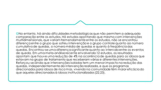 No entanto, há ainda dificuldades metodológicas que não permitem a adequada
comparação entre os estudos. Há estudos apontando que mesmo com intervenções
multidimensionais, que variam tremendamente entre os estudos, não se encontrou
diferençaentre o grupo que sofreu intervenção e o grupo controle quanto ao número
cumulativode quedas, o número médio de quedas e quanto à freqüênciadas
quedas. Encontrou-se uma diferença significante quanto ao intervaloentre os eventos
de queda. Em uma meta-análiserecente envolvendo 12 estudos, os resultados
apontam que houve uma redução de 4% na ocorrênciade quedas para os idosos que
estavam no grupo de tratamento que receberam várias e diferentes intervenções.
Reforçou-seainda que intervenções isoladas tem um menor impacto na redução das
quedas, independentemente da intervenção realizada, e que os programas
direcionados para idosos de risco mas, vivendo na comunidade têm maior eficáciado
que aqueles direcionados à idosos institucionalizados (22,23).
 