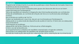 Intervenção
Programa de fortalecimento muscular de quadríceps e dorsi-flexores de tornozelo. Exercícios
excêntricos são recomendados.
A eficáciaé maior se forem realizados para grupos de idosos de alto risco e se forem
supervisionados por fisioterapeuta
Treino de equilíbrio em relação à integração das informações sensoriais, ao controle dos
limites de estabilidade, ao controle da rotação de tronco e na eficáciadas estratégias
motoras.
Recomenda-se a prática de Tai Chi.
Podem ser realizados em casa mas, devem ser monitorados por fisioterapeuta.
Adequação e ou prescrição de dispositivos de auxílio à marcha. O treino de uso adequado
é recomendável.
Visitaregular ao podólogo.
Adequação de lentes corretivas. Visitaanual ao oftalmologista.
Evitar o uso de lentes bifocais.
Acompanhamentocuidadoso do equilíbrio corporal após cirurgiade catarata.
Prescrição e uso adequados do aparelho de amplificação sonora.
Revisão da medicação,elevação da cabeceira da cama, orientação de movimentos de
 