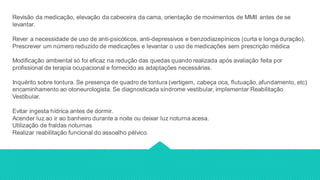 Revisão da medicação, elevação da cabeceira da cama, orientação de movimentos de MMII antes de se
levantar.
Rever a necessidade de uso de anti-psicóticos, anti-depressivos e benzodiazepínicos (curta e longa duração).
Prescrever um número reduzido de medicações e levantar o uso de medicações sem prescrição médica
Modificação ambiental só foi eficaz na redução das quedas quando realizada após avaliação feita por
profissional de terapia ocupacional e fornecido as adaptações necessárias.
Inquérito sobre tontura. Se presença de quadro de tontura (vertigem, cabeça oca, flutuação, afundamento, etc)
encaminhamento ao otoneurologista. Se diagnosticada síndrome vestibular, implementar Reabilitação
Vestibular.
Evitar ingesta hídrica antes de dormir.
Acender luz ao ir ao banheiro durante a noite ou deixar luz noturna acesa.
Utilização de fraldas noturnas
Realizar reabilitação funcional do assoalho pélvico.
 