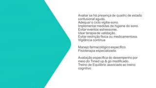 Avaliar se há presença de quadro de estado
confusional agudo.
Adequar o ciclo vigília-sono.
Implementar medidas de higiene do sono.
Evitar eventos estressores.
Usar terapia de validação.
Evitar restrição física ou medicamentosa.
Vigilância contínua
Manejo farmacológico específico.
Fisioterapia especializada.
Avaliação específica do desempenho por
meio do Timed up & go modificado.
Treino de Equilíbrio associado ao treino
cognitivo
 