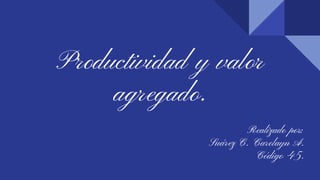 Productividad y valor
agregado.
Realizado por:
Suárez C. Carolayn A.
Código 45.
 
