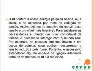  O id contém a nossa energia psíquica básica, ou a
libido, e se expressa por meio da redução de
tensão. Assim, agimos na tentativa de reduzir essa
tensão a um nível mais tolerável. Para satisfazer às
necessidades e manter um nível confortável de
tensão, é necessário interagir com o mundo real.
Por exemplo: as pessoas famintas devem ir em
busca de comida, caso queiram descarregar a
tensão induzida pela fome. Portanto, é necessário
estabelecer alguma espécie de ligação adequada
entre as demandas do id e a realidade.
 