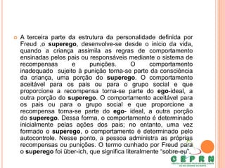  A terceira parte da estrutura da personalidade definida por
Freud ,o superego, desenvolve-se desde o inicio da vida,
quando a criança assimila as regras de comportamento
ensinadas pelos pais ou responsáveis mediante o sistema de
recompensas e punições. O comportamento
inadequado sujeito à punição torna-se parte da consciência
da criança, uma porção do superego. O comportamento
aceitável para os pais ou para o grupo social e que
proporcione a recompensa torna-se parte do ego-ideal, a
outra porção do superego. O comportamento aceitável para
os pais ou para o grupo social e que proporcione a
recompensa torna-se parte do ego- ideal, a outra porção
do superego. Dessa forma, o comportamento é determinado
inicialmente pelas ações dos pais; no entanto, uma vez
formado o superego, o comportamento é determinado pelo
autocontrole. Nesse ponto, a pessoa administra as próprias
recompensas ou punições. O termo cunhado por Freud para
o superego foi über-ich, que significa literalmente “sobre-eu”.
 