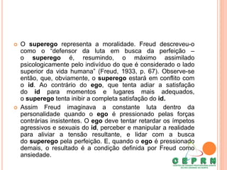  O superego representa a moralidade. Freud descreveu-o
como o “defensor da luta em busca da perfeição –
o superego é, resumindo, o máximo assimilado
psicologicamente pelo indivíduo do que é considerado o lado
superior da vida humana” (Freud, 1933, p. 67). Observe-se
então, que, obviamente, o superego estará em conflito com
o id. Ao contrário do ego, que tenta adiar a satisfação
do id para momentos e lugares mais adequados,
o superego tenta inibir a completa satisfação do id.
 Assim Freud imaginava a constante luta dentro da
personalidade quando o ego é pressionado pelas forças
contrárias insistentes. O ego deve tentar retardar os ímpetos
agressivos e sexuais do id, perceber e manipular a realidade
para aliviar a tensão resultante, e lidar com a busca
do superego pela perfeição. E, quando o ego é pressionado
demais, o resultado é a condição definida por Freud como
ansiedade.
 