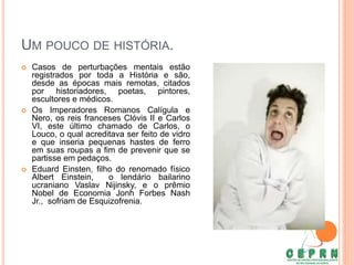 UM POUCO DE HISTÓRIA.
 Casos de perturbações mentais estão
registrados por toda a História e são,
desde as épocas mais remotas, citados
por historiadores, poetas, pintores,
escultores e médicos.
 Os Imperadores Romanos Calígula e
Nero, os reis franceses Clóvis II e Carlos
VI, este último chamado de Carlos, o
Louco, o qual acreditava ser feito de vidro
e que inseria pequenas hastes de ferro
em suas roupas a fim de prevenir que se
partisse em pedaços.
 Eduard Einsten, filho do renomado físico
Albert Einstein, o lendário bailarino
ucraniano Vaslav Nijinsky, e o prêmio
Nobel de Economia Jonh Forbes Nash
Jr., sofriam de Esquizofrenia.
 