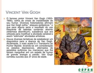VINCENT VAN GOGH
 O famoso pintor Vincent Van Gogh (1853-
1890), sofria de crises de instabilidade de
seu humor. Diversos historiadores afirmam
que Van Gogh sofria “ ataques epilépticos " o
que para alguns seria o resultado do uso
frequente de bebidas contendo absinto
(Artemisia absinthium), substância que era
utilizada para modificar a atividade cerebral e
assim “estimular" atividades artísticas.
 Houve diversas tentativas de estabelecer um
diagnóstico para a doença de Van Gogh.
Atualmente, o mais aceito é o Transtorno do
Humor Bipolar, levando-se em consideração
os estados depressivos, alternados de
episódios eufóricos (ou maníacos) que lhe
faziam mergulhar em um estado de humor
de grande energia e paixão. Van Gogh
cometeu suicídio aos 37 anos de idade.
 