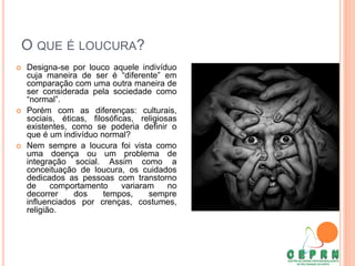 O QUE É LOUCURA?
 Designa-se por louco aquele indivíduo
cuja maneira de ser é “diferente” em
comparação com uma outra maneira de
ser considerada pela sociedade como
“normal”.
 Porém com as diferenças: culturais,
sociais, éticas, filosóficas, religiosas
existentes, como se poderia definir o
que é um indivíduo normal?
 Nem sempre a loucura foi vista como
uma doença ou um problema de
integração social. Assim como a
conceituação de loucura, os cuidados
dedicados as pessoas com transtorno
de comportamento variaram no
decorrer dos tempos, sempre
influenciados por crenças, costumes,
religião.
 