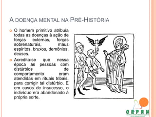 A DOENÇA MENTAL NA PRÉ-HISTÓRIA
 O homem primitivo atribuía
todas as doenças à ação de
forças externas, forças
sobrenaturais, maus
espíritos, bruxos, demônios,
deuses.
 Acredita-se que nessa
época as pessoas com
distúrbios de
comportamento eram
atendidas em rituais tribais,
para corrigir tal distúrbio. E
em casos de insucesso, o
indivíduo era abandonado à
própria sorte.
 