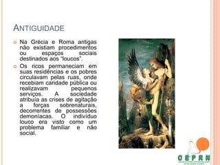 ANTIGUIDADE
 Na Grécia e Roma antigas
não existiam procedimentos
ou espaços sociais
destinados aos “loucos”.
 Os ricos permaneciam em
suas residências e os pobres
circulavam pelas ruas, onde
recebiam caridade pública ou
realizavam pequenos
serviços. A sociedade
atribuía as crises de agitação
a forças sobrenaturais,
decorrentes de possessões
demoníacas. O indivíduo
louco era visto como um
problema familiar e não
social.
 