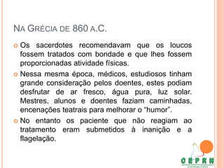 NA GRÉCIA DE 860 A.C.
 Os sacerdotes recomendavam que os loucos
fossem tratados com bondade e que lhes fossem
proporcionadas atividade físicas.
 Nessa mesma época, médicos, estudiosos tinham
grande consideração pelos doentes, estes podiam
desfrutar de ar fresco, água pura, luz solar.
Mestres, alunos e doentes faziam caminhadas,
encenações teatrais para melhorar o “humor”.
 No entanto os paciente que não reagiam ao
tratamento eram submetidos à inanição e a
flagelação.
 