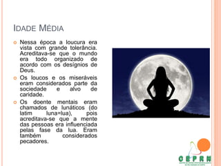 IDADE MÉDIA
 Nessa época a loucura era
vista com grande tolerância.
Acreditava-se que o mundo
era todo organizado de
acordo com os desígnios de
Deus.
 Os loucos e os miseráveis
eram considerados parte da
sociedade e alvo de
caridade.
 Os doente mentais eram
chamados de lunáticos (do
latim luna=lua), pois
acreditava-se que a mente
das pessoas era influenciada
pelas fase da lua. Eram
também considerados
pecadores.
 