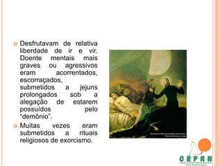  Desfrutavam de relativa
liberdade de ir e vir.
Doente mentais mais
graves ou agressivos
eram acorrentados,
escorraçados,
submetidos a jejuns
prolongados sob a
alegação de estarem
possuídos pelo
“demônio”.
 Muitas vezes eram
submetidos a rituais
religiosos de exorcismo.
 
