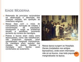 IDADE MODERNA
 Retomada de princípios racionalistas
na observação e descrição das
doenças mentais, em oposição ao
misticismo religioso.
 Nessa fase com o início do
mercantilismo, formação de cidades e
concentração da população,
começaram a surgir os problemas
sociais e sanitários, ocorrendo
aumento do número de mendigos.
 Pobres e loucos eram vistos como
desocupados, como não trabalhavam,
não produziam riquezas, eram
considerados marginais improdutivos.
Os mendigos eram expulso das
cidades, os doente mentais e
mendigos sem família eram
condenados ao isolamento.
Nessa época surgem os Hospitais
Gerais (instalados nos antigos
leprosários), onde eram internados
não só os loucos, mas toda população
marginalizada na época.
 