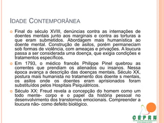 IDADE CONTEMPORÂNEA
 Final do século XVIII, denúncias contra as internações de
doentes mentais junto aos marginais e contra as torturas a
que eram submetidos. Abordagem mais humanística ao
doente mental. Construção de asilos, porém permaneciam
sob formas de violência, com ameaças e privações. A loucura
passa a ser considerada uma doença, que exigia condições e
tratamentos específicos.
 Em 1793, o médico francês Philippe Pinel quebrou as
correntes que prendiam os alienados ou insanos. Nessa
época avança a descrição das doenças mentais. Século XX,
postura mais humanista no tratamento dos doente s mentais,
os asilos onde os doentes eram aprisionados foram
substituídos pelos Hospitais Psiquiátricos.
 Século XX: Freud revela a concepção do homem como um
todo mente- corpo e o papel da história pessoal no
desenvolvimento dos transtornos emocionais. Compreender a
loucura não- como defeito biológico.
 