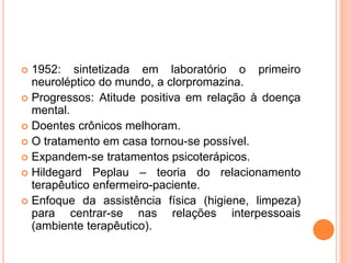  1952: sintetizada em laboratório o primeiro
neuroléptico do mundo, a clorpromazina.
 Progressos: Atitude positiva em relação à doença
mental.
 Doentes crônicos melhoram.
 O tratamento em casa tornou-se possível.
 Expandem-se tratamentos psicoterápicos.
 Hildegard Peplau – teoria do relacionamento
terapêutico enfermeiro-paciente.
 Enfoque da assistência física (higiene, limpeza)
para centrar-se nas relações interpessoais
(ambiente terapêutico).
 