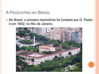 A PSIQUIATRIA NO BRASIL
 No Brasil, o primeiro manicômio foi fundado por D. Pedro
II em 1852, no Rio de Janeiro.
 