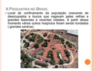 A PSIQUIATRIA NO BRASIL
 Local de confinamento da população crescente de
desocupados e loucos que vagavam pelas velhas e
grandes fazendas e recentes cidades. À partir desse
momento vários outros hospícios foram sendo fundados
( grandes centros).
 