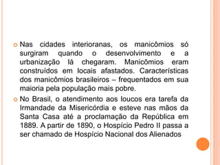  Nas cidades interioranas, os manicômios só
surgiram quando o desenvolvimento e a
urbanização lá chegaram. Manicômios eram
construídos em locais afastados. Características
dos manicômios brasileiros – frequentados em sua
maioria pela população mais pobre.
 No Brasil, o atendimento aos loucos era tarefa da
Irmandade da Misericórdia e esteve nas mãos da
Santa Casa até a proclamação da República em
1889. A partir de 1890, o Hospício Pedro II passa a
ser chamado de Hospício Nacional dos Alienados
 