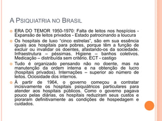 A PSIQUIATRIA NO BRASIL
 ERA DO TEMOR 1950-1970: Falta de leitos nos hospícios -
Expansão de leitos privados - Estado patrocinando a loucura
 Os hospitais de luxo “cinco estrelas”, são em sua essência
iguais aos hospitais para pobres, porque têm a função de
excluir ou invalidar os doentes, afastando-os da sociedade.
Infraestrutura – péssimas. Higiene – banhos coletivos.
Medicação – distribuída sem critério. ECT - castigo
 Tudo é organizado pensando não no doente, mas na
manutenção da ordem interna e na obtenção de lucro
(hospitais privados). Internações – superior ao número de
leitos. Ociosidade dos internos.
 À partir de 1964, o governo começou a contratar
incisivamente os hospitais psiquiátricos particulares para
atender aos hospitais públicos. Como o governo pagava
pouco pelas diárias, os hospitais reduziram seus custos e
pioraram definitivamente as condições de hospedagem e
cuidados.
 
