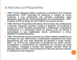 A HISTÓRIA DA PSIQUIATRIA
 1960: Franco Basaglia (Itália) questiona a existência dos hospitais
psiquiátricos.1978: Aprovado lei proibindo a criação de novos
hospícios e sua substituição por pensões protegidas, lares
abrigados, hospital-dia, leitos psiquiátricos em hospital geral.1987:
Primeiro CAPS no Brasil em SP e NAPS em Santos (24 hs).
 1990: Reforma Psiquiátrica Brasileira. Movimentos dos profissionais
e famílias- Impasses, tensões, conflitos e desafios- Lei proibindo a
criação de novos hospitais psiquiátricos e enfatizando o tratamento
ambulatorial e a reinserção social do doente junto da família e
comunidade e sua reabilitação social, profissional e cívica.
DESINTITUCIONALIZAÇÃO
 1992: Movimentos sociais aprovam em vários estados brasileiros as
primeiras leis que determinam a substituição progressiva dos leitos
psiquiátricos por uma rede integrada de atenção à saúde mental.
2001: Lei 10.216 que redireciona a assistência em saúde mental,
privilegiando o oferecimento de tratamento em serviços de base
comunitária.- Proteção e direitos dos doentes mentais- Rede de
atenção diária (CAPS)- Financiamento do MS para serviços abertos
e substitutivos dos hospícios.
 