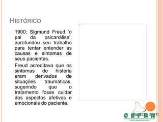 HISTÓRICO
• 1900: Sigmund Freud ‘o
pai da psicanálise’,
aprofundou seu trabalho
para tentar entender as
causas e sintomas de
seus pacientes.
• Freud acreditava que os
sintomas de histeria
eram derivados de
situações traumáticas,
sugerindo que o
tratamento fosse cuidar
dos aspectos afetivos e
emocionais do paciente.
(GARCIA, 2007)
 