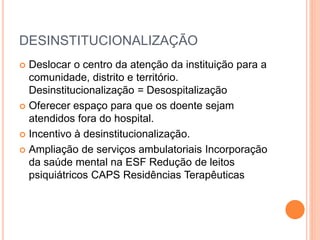 DESINSTITUCIONALIZAÇÃO
 Deslocar o centro da atenção da instituição para a
comunidade, distrito e território.
Desinstitucionalização = Desospitalização
 Oferecer espaço para que os doente sejam
atendidos fora do hospital.
 Incentivo à desinstitucionalização.
 Ampliação de serviços ambulatoriais Incorporação
da saúde mental na ESF Redução de leitos
psiquiátricos CAPS Residências Terapêuticas
 