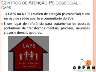 CENTROS DE ATENÇÃO PSICOSSOCIAL -
CAPS
• O CAPS ou NAPS (Núcleo de atenção psicossocial) é um
serviço de saúde aberto e comunitário do SUS.
 É um lugar de referência para tratamento de pessoas
portadoras de transtornos mentais, psicoses, neuroses
graves e demais quadros.
 