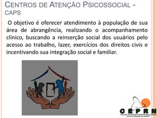 CENTROS DE ATENÇÃO PSICOSSOCIAL -
CAPS
• O objetivo é oferecer atendimento à população de sua
área de abrangência, realizando o acompanhamento
clínico, buscando a reinserção social dos usuários pelo
acesso ao trabalho, lazer, exercícios dos direitos civis e
incentivando sua integração social e familiar.
 