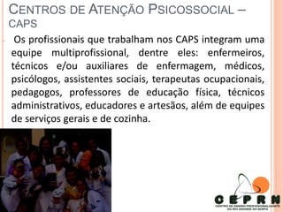 CENTROS DE ATENÇÃO PSICOSSOCIAL –
CAPS
• Os profissionais que trabalham nos CAPS integram uma
equipe multiprofissional, dentre eles: enfermeiros,
técnicos e/ou auxiliares de enfermagem, médicos,
psicólogos, assistentes sociais, terapeutas ocupacionais,
pedagogos, professores de educação física, técnicos
administrativos, educadores e artesãos, além de equipes
de serviços gerais e de cozinha.
 