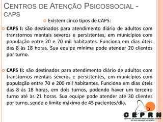 CENTROS DE ATENÇÃO PSICOSSOCIAL -
CAPS
 Existem cinco tipos de CAPS:
 CAPS I: são destinados para atendimento diário de adultos com
transtornos mentais severos e persistentes, em municípios com
população entre 20 e 70 mil habitantes. Funciona em dias úteis
das 8 às 18 horas. Sua equipe mínima pode atender 20 clientes
por turno.
 CAPS II: são destinados para atendimento diário de adultos com
transtornos mentais severos e persistentes, em municípios com
população entre 70 e 200 mil habitantes. Funciona em dias úteis
das 8 às 18 horas, em dois turnos, podendo haver um terceiro
turno até às 21 horas. Sua equipe pode atender até 30 clientes
por turno, sendo o limite máximo de 45 pacientes/dia.
 