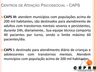 CENTROS DE ATENÇÃO PSICOSSOCIAL - CAPS
 CAPS III: atendem municípios com populações acima de
200 mil habitantes, são destinados para atendimento de
adultos com transtornos mentais severos e persistentes,
durante 24h, diariamente,. Sua equipe técnica comporta
40 pacientes por turno, sendo o limite máximo 60
pacientes/dia.
 CAPS i: destinado para atendimento diário de crianças e
adolescentes com transtornos mentais. Atendem
municípios com população acima de 200 mil habitantes.
 