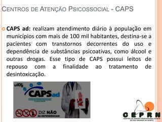 CENTROS DE ATENÇÃO PSICOSSOCIAL - CAPS
 CAPS ad: realizam atendimento diário à população em
municípios com mais de 100 mil habitantes, destina-se a
pacientes com transtornos decorrentes do uso e
dependência de substâncias psicoativas, como álcool e
outras drogas. Esse tipo de CAPS possui leitos de
repouso com a finalidade ao tratamento de
desintoxicação.
 