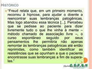HISTÓRICO
 “Freud relata que, em um primeiro momento,
recorreu à hipnose, para ajudar o doente a
reencontrar suas lembranças patogênicas.
Mas logo abandou essa técnica [...]. Percebeu
que se pedisse ao paciente para dizer
livremente tudo o que lhe vinha à mente –
método chamado de associação livre –, o
curso espontâneo seguido por seus
pensamentos lhe permitiria não apenas
remontar às lembranças patogênicas até então
reprimidas, como também identificar as
resistências que se opunham a que o paciente
encontrasse suas lembranças a fim de supera-
las.”
(Quinodoz, 2007 p. 19)
 