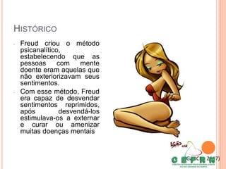HISTÓRICO
• Freud criou o método
psicanalítico,
estabelecendo que as
pessoas com mente
doente eram aquelas que
não exteriorizavam seus
sentimentos.
• Com esse método, Freud
era capaz de desvendar
sentimentos reprimidos,
após desvendá-los
estimulava-os a externar
e curar ou amenizar
muitas doenças mentais
(GARCIA, 2007)
 