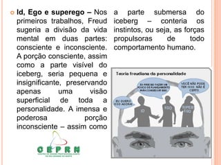  Id, Ego e superego – Nos
primeiros trabalhos, Freud
sugeria a divisão da vida
mental em duas partes:
consciente e inconsciente.
A porção consciente, assim
como a parte visível do
iceberg, seria pequena e
insignificante, preservando
apenas uma visão
superficial de toda a
personalidade. A imensa e
poderosa porção
inconsciente – assim como
a parte submersa do
iceberg – conteria os
instintos, ou seja, as forças
propulsoras de todo
comportamento humano.
 