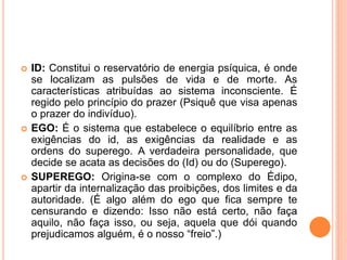  ID: Constitui o reservatório de energia psíquica, é onde
se localizam as pulsões de vida e de morte. As
características atribuídas ao sistema inconsciente. É
regido pelo princípio do prazer (Psiquê que visa apenas
o prazer do indivíduo).
 EGO: É o sistema que estabelece o equilíbrio entre as
exigências do id, as exigências da realidade e as
ordens do superego. A verdadeira personalidade, que
decide se acata as decisões do (Id) ou do (Superego).
 SUPEREGO: Origina-se com o complexo do Édipo,
apartir da internalização das proibições, dos limites e da
autoridade. (É algo além do ego que fica sempre te
censurando e dizendo: Isso não está certo, não faça
aquilo, não faça isso, ou seja, aquela que dói quando
prejudicamos alguém, é o nosso “freio”.)
 