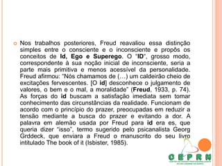  Nos trabalhos posteriores, Freud reavaliou essa distinção
simples entre o consciente e o inconsciente e propôs os
conceitos de Id, Ego e Superego. O “ID“, grosso modo,
correspondente à sua noção inicial de inconsciente, seria a
parte mais primitiva e menos acessível da personalidade.
Freud afirmou: “Nós chamamos de (…) um caldeirão cheio de
excitações fervescentes. [O id] desconhece o julgamento de
valores, o bem e o mal, a moralidade” (Freud, 1933, p. 74).
As forças do id buscam a satisfação imediata sem tomar
conhecimento das circunstâncias da realidade. Funcionam de
acordo com o princípio do prazer, preocupadas em reduzir a
tensão mediante a busca do prazer e evitando a dor. A
palavra em alemão usada por Freud para id era es, que
queria dizer “isso”, termo sugerido pelo psicanalista Georg
Grddeck, que enviara a Freud o manuscrito do seu livro
intitulado The book of it (Isbister, 1985).
 