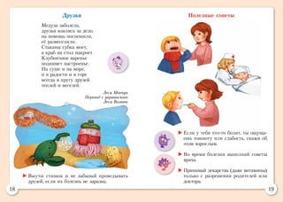 18 19
Полезные советы
	Если у тебя что-то болит, ты ощуща-
ешь тошноту или слабость, скажи об
этом взрослым.
	Во время болезни выполняй советы
врача.
	Принимай лекарства (даже витамины)
только с разрешения родителей или
доктора.
	Выучи стишок и не забывай проведывать
друзей, если их болезнь не заразна.
Друзья
Медуза заболела,
друзья взялись за дело,
на помощь поспешили,
её развеселили.
Стаканы губка моет,
а краб на стол накроет.
Клубничное варенье
поднимет настроенье.
На суше и на море,
и в радости и в горе
всегда в кругу друзей
теплей и веселей.
Леся Мовчун
Перевод с украинского
Леси Вознюк
 
