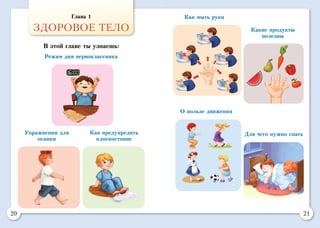 20 21
Глава 1
ЗДОРОВОЕ ТЕЛО
В этой главе ты узнаешь:
Для чего нужно спать
О пользе движения
Режим дня первоклассника
Как предупредить
плоскостопие
Упражнения для
осанки
Какие продукты
полезны
Как мыть руки
 