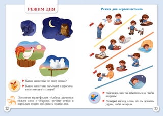 22 23
Режим дня первоклассника
	Какие животные не спят ночью?
	Какие животные засыпают и просыпа-
ются вместе с солнцем?
РЕЖИМ ДНЯ
Посмотри мультфильм «Азбука здоровья:
режим дня» и объясни, почему детям и
взрослым нужно соблюдать режим дня.
	Расскажи, как ты заботишься о своём
здоровье.
	Разыграй сценку о том, что ты делаешь
утром, днём, вечером.
 