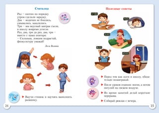 24 25
	Выучи стишок и научись выполнять
разминку.
Считалка
Раз – охотно по порядку
утром сделали зарядку.
Два – водички не боялись,
умывались, закалялись.
Три – мы вкусный завтрак съели,
в школу вовремя успели.
Раз, два, три да раз, два, три –
вместе с нами повтори:
– Сильным, ловким подрастай,
физкультуру уважай!
Леся Вознюк
Полезные советы
	Перед тем как идти в школу, обяза-
тельно позавтракай.
	После уроков отдохни: поспи, а потом
погуляй на свежем воздухе.
	Во время занятий делай короткие
перерывы.
	Собирай рюкзак с вечера.
 