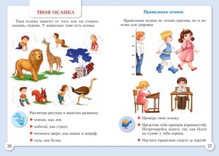 26 27
ТВОЯ ОСАНКА
Твоя осанка зависит от того, как ты стоишь,
ходишь, сидишь. У животных тоже есть осанка.
Рассмотри рисунки и выполни разминку:
	походи, как лев;
	побегай, как страус;
	потянись вверх, как кошка и жираф;
	сядь, как белка.
	Проверь свою осанку.
	Представь себя принцем (принцессой).
Потренируйся ходить так, как будто
на голове у тебя корона.
	Научись правильно сидеть за партой.
Правильная осанка
Правильная осанка не только красива, но и по-
лезна для здоровья.
 