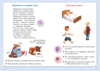 28 29
Первый раз в первый класс
Первый раз малыш Тарас
собирался в первый класс.
Ручку положил и книжку,
белку, плюшевого мишку.
Карандаш, тетрадь, резинку,
грабли, мяч, перо, корзинку.
И машинку – возле мишки,
на обед – компот и пышки.
Стрелы, лук, ружьё, рожок
и с вареньем пирожок.
Стол и стул, и даже парту,
трактор, чайник, глобус, карту.
И когда закончил дело,
за окном уж вечерело.
Сел Тарас и загрустил:
– Всё ли в сумку положил?
Надежда Кирьян
Перевод с украинского
Леси Вознюк
Полезные советы
	Назови предметы, которые нужно оставить дома.
	Потренируйся правильно собирать рюкзак.
	Спи на плоской кровати и небольшой
подушке.
	Носи рюкзак, а не портфель. Надевай
его на оба плеча.
	Не перегружай рюкзак. Бери только
то, что понадобится в школе.
	Каждый день по несколько минут ходи
с небольшой книгой на голове.
 