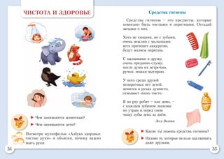 34 35
ЧИСТОТА И ЗДОРОВЬЕ
 Чем занимаются животные?
 Чем занимаются дети?
Посмотри мультфильм «Азбука здоровья:
чистые руки» и объясни, почему важно
мыть руки.
Средства гигиены
Средства гигиены – это предметы, которые
помогают быть чистыми и опрятными. Отгадай
загадки о них.
Хоть не хищник, но с зубами,
очень вежлив с малышами:
всех причешет аккуратно,
будут волосы опрятны.
С малышами я дружу,
очень преданно служу:
после душа их встречаю,
ручки, ножки вытираю.
У него среди друзей
неопрятных нет детей:
пенится в руках душисто,
отмывает очень чисто.
Я во рту ребят – как дома, –
с каждым зубиком знакома:
по утрам и перед сном
чищу зубы день за днём.
Леся Вознюк
	 Какие ты знаешь средства гигиены?
	 Назови те, которые нельзя одалживать
даже друзьям.
 