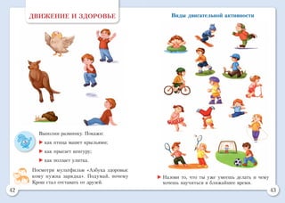 42 43
Виды двигательной активностиДВИЖЕНИЕ И ЗДОРОВЬЕ
Выполни разминку. Покажи:
	как птица машет крыльями;
	как прыгает кенгуру;
	как ползает улитка.
Посмотри мультфильм «Азбука здоровья:
кому нужна зарядка». Подумай, почему
Крош стал отставать от друзей.
	Назови то, что ты уже умеешь делать и чему
хочешь научиться в ближайшее время.
 